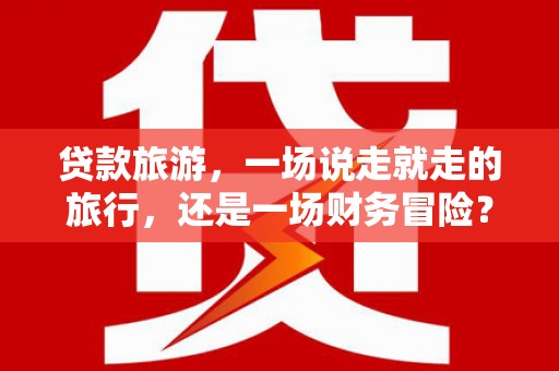 黄平贷款旅游，一场说走就走的旅行，还是一场财务冒险？